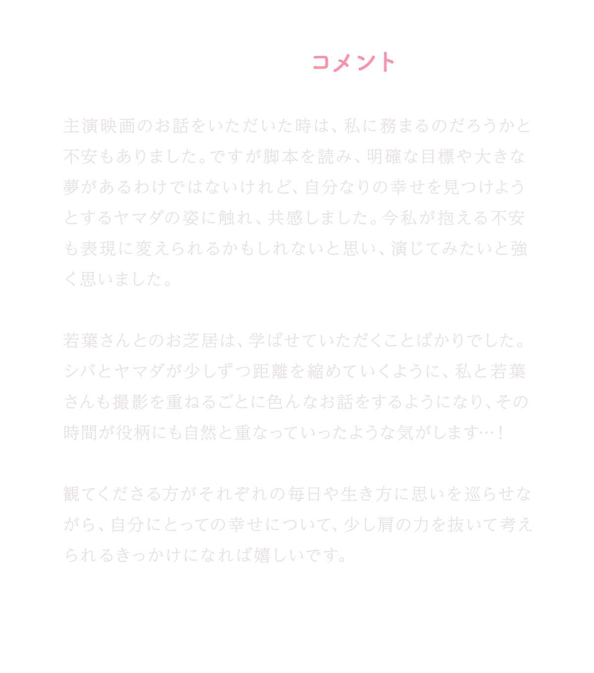 森香澄コメント｜主演映画のお話をいただいた時は、私に務まるのだろうかと不安もありました。ですが脚本を読み、明確な目標や大きな夢があるわけではないけれど、自分なりの幸せを見つけようとするヤマダの姿に触れ、共感しました。今私が抱える不安も表現に変えられるかもしれないと思い、演じてみたいと強く思いました。若葉さんとのお芝居は、学ばせていただくことばかりでした。シバとヤマダが少しずつ距離を縮めていくように、私と若葉さんも撮影を重ねるごとに色んなお話をするようになり、その時間が役柄にも自然と重なっていったような気がします…！観てくださる方がそれぞれの毎日や生き方に思いを巡らせながら、自分にとっての幸せについて、少し肩の力を抜いて考えられるきっかけになれば嬉しいです。