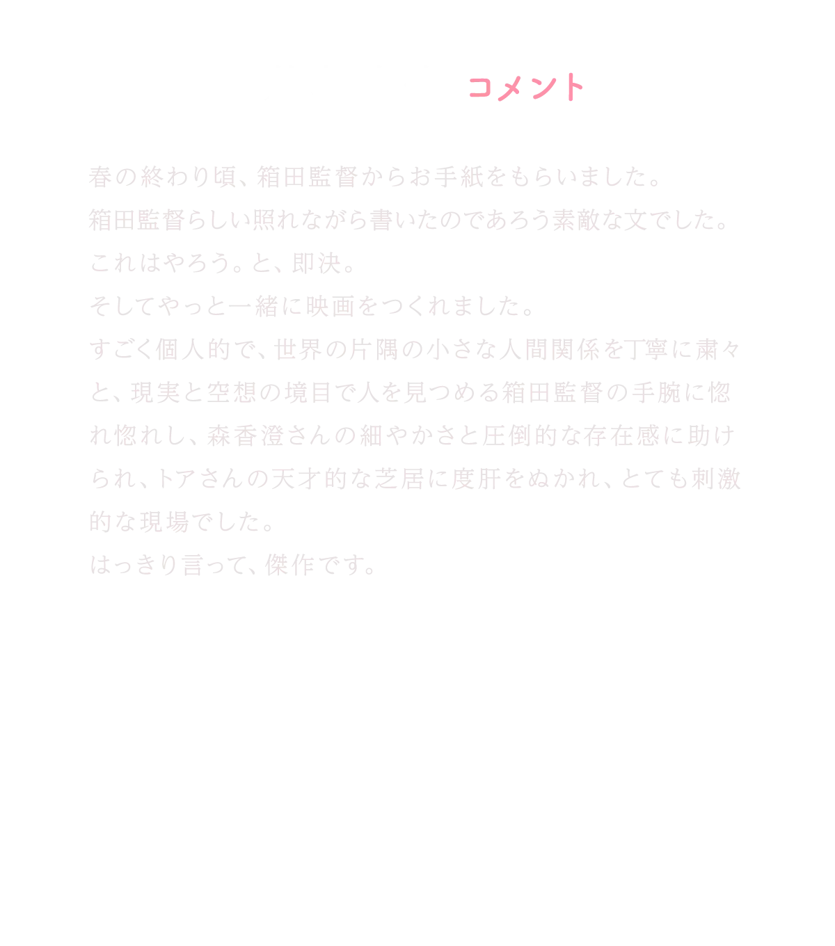 若葉竜也コメント｜春の終わり頃、箱田監督からお手紙をもらいました。箱田監督らしい照れながら書いたのであろう素敵な文でした。これはやろう。と、即決。そしてやっと一緒に映画をつくれました。すごく個人的で、世界の片隅の小さな人間関係を丁寧に粛々と、現実と空想の境目で人を見つめる箱田監督の手腕に惚れ惚れし、森香澄さんの細やかさと圧倒的な存在感に助けられ、トアさんの天才的な芝居に度肝をぬかれ、とても刺激的な現場でした。はっきり言って、傑作です。