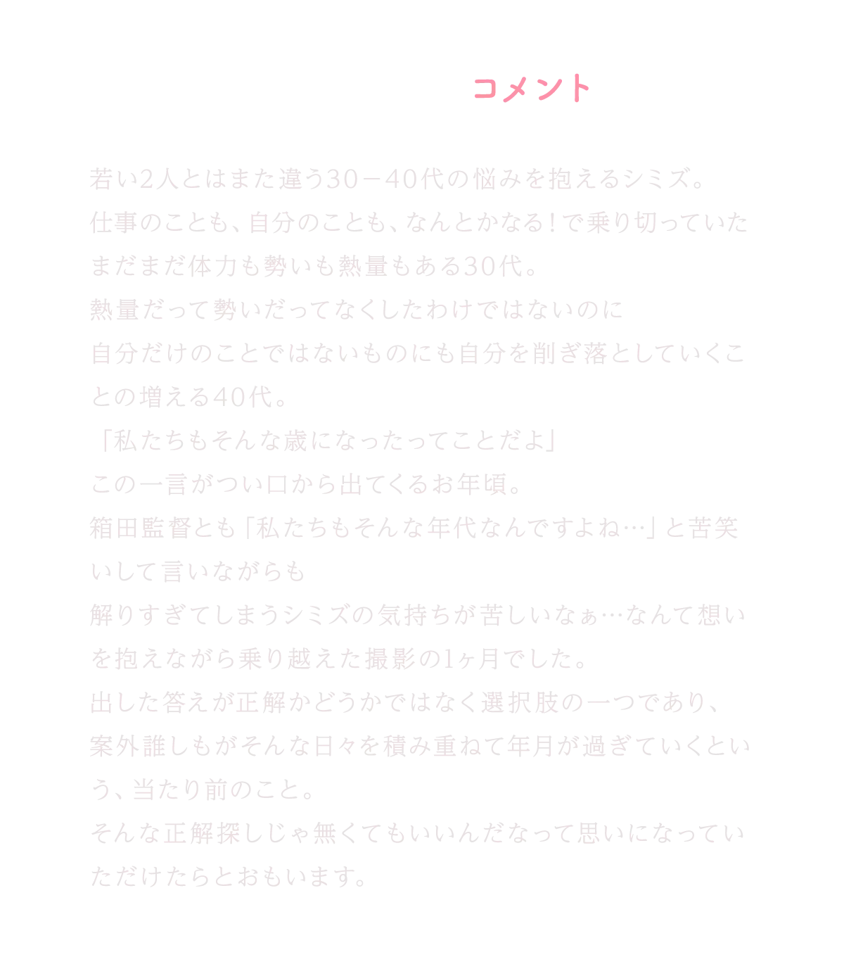 香椎由宇コメント｜若い2人とはまた違う30〜40代の悩みを抱えるシミズ。仕事のことも、自分のことも、なんとかなる！で乗り切っていたまだまだ体力も勢いも熱量もある30代。熱量だって勢いだってなくしたわけではないのに自分だけのことではないものにも自分を削ぎ落としていくことの増える40代。「私たちもそんな歳になったってことだよ」この一言がつい口から出てくるお年頃。箱田監督とも「私たちもそんな年代なんですよね…」と苦笑いして言いながらも解りすぎてしまうシミズの気持ちが苦しいなぁ…なんて想いを抱えながら乗り越えた撮影の1ヶ月でした。出した答えが正解かどうかではなく選択肢の一つであり、案外誰しもがそんな日々を積み重ねて年月が過ぎていくという、当たり前のこと。そんな正解探しじゃ無くてもいいんだなって思いになっていただけたらとおもいます。