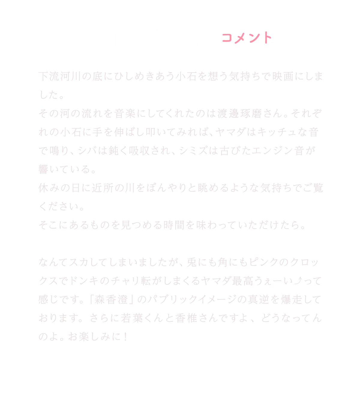 箱田優子監督コメント｜下流河川の底にひしめきあう小石を想う気持ちで映画にしました。その河の流れを音楽にしてくれたのは渡邊琢磨さん。それぞれの小石に手を伸ばし叩いてみれば、ヤマダはキッチュな音で鳴り、シバは鈍く吸収され、シミズは古びたエンジン音が響いている。休みの日に近所の川をぼんやりと眺めるような気持ちでご覧ください。そこにあるものを見つめる時間を味わっていただけたら。なんてスカしてしまいましたが、兎にも角にもピンクのクロックスでドンキのチャリ転がしまくるヤマダ最高うぇーい⤴って感じです。「森香澄」のパブリックイメージの真逆を爆走しております。さらに若葉くんと香椎さんですよ、どうなってんのよ。お楽しみに！