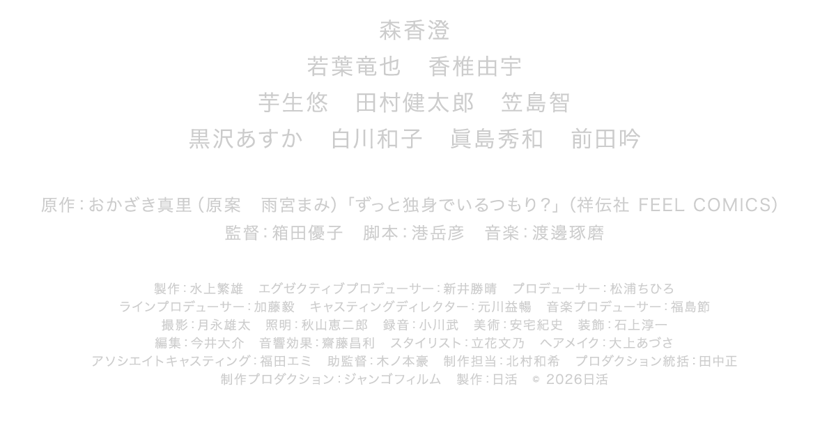 原作：おかざき真里（原案　雨宮まみ）「ずっと独身でいるつもり？」（祥伝社 FEEL COMICS）　監督：箱田優子　脚本：港岳彦　音楽：渡邊琢磨製作：水上繁雄　エグゼクティブプロデューサー：新井勝晴　プロデューサー：松浦ちひろ　ラインプロデューサー：加藤毅　キャスティングディレクター：元川益暢　音楽プロデューサー：福島節　撮影：月永雄太　照明：秋山恵二郎　録音：小川武　美術：安宅紀史　装飾：石上淳一　編集：今井大介　音響効果：齋藤昌利　スタイリスト：立花文乃　ヘアメイク：大上あづさ　アソシエイトキャスティング：福田エミ　助監督：木ノ本豪　制作担当：北村和希　プロダクション統括：田中正　制作プロダクション：ジャンゴフィルム　製作：日活